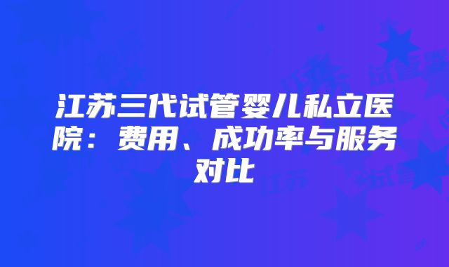 江苏三代试管婴儿私立医院：费用、成功率与服务对比