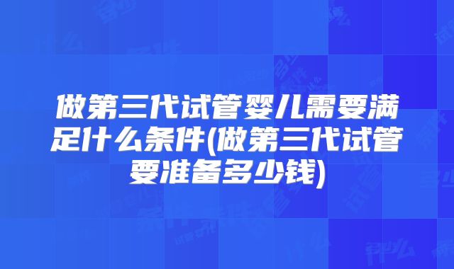 做第三代试管婴儿需要满足什么条件(做第三代试管要准备多少钱)