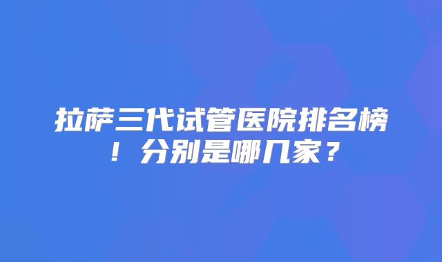 拉萨三代试管医院排名榜！分别是哪几家？