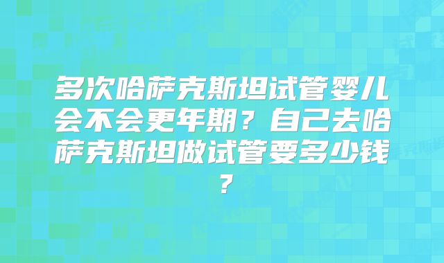 多次哈萨克斯坦试管婴儿会不会更年期?自己去哈萨克斯坦做试管要多少钱?