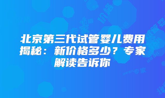 北京第三代试管婴儿费用揭秘：新价格多少？专家解读告诉你
