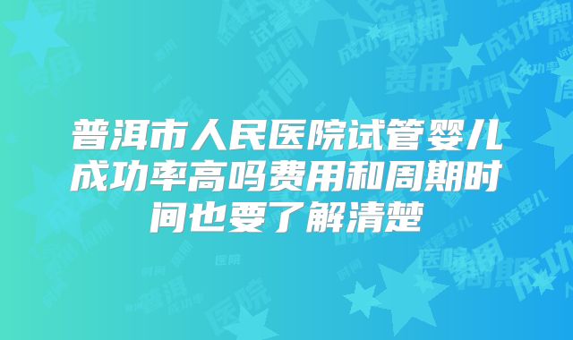 普洱市人民医院试管婴儿成功率高吗费用和周期时间也要了解清楚