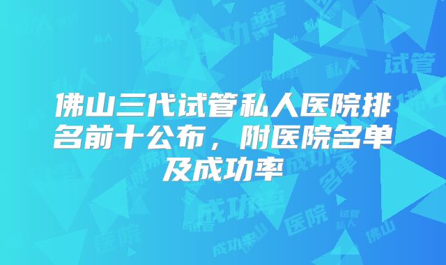 佛山三代试管私人医院排名前十公布，附医院名单及成功率
