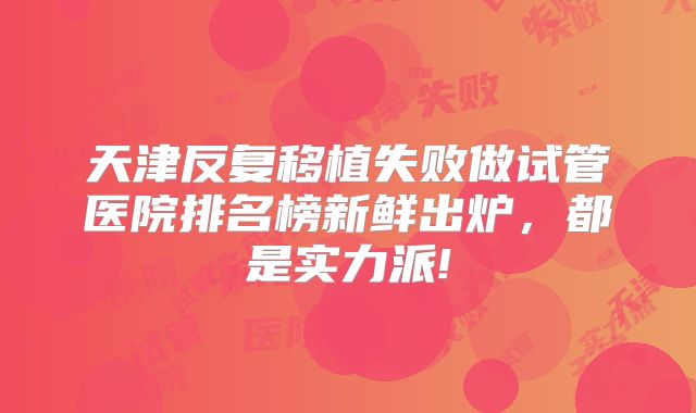 天津反复移植失败做试管医院排名榜新鲜出炉，都是实力派!