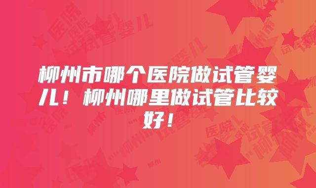 柳州市哪个医院做试管婴儿！柳州哪里做试管比较好！