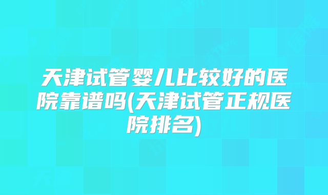 天津试管婴儿比较好的医院靠谱吗(天津试管正规医院排名)