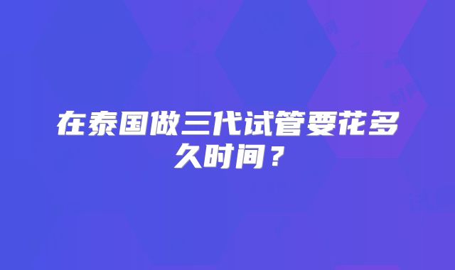 在泰国做三代试管要花多久时间？