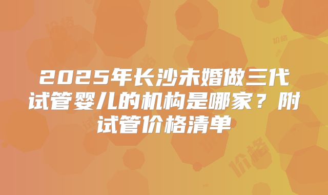 2025年长沙未婚做三代试管婴儿的机构是哪家？附试管价格清单