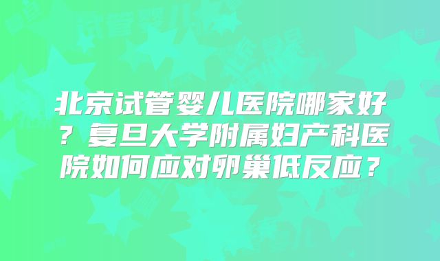 北京试管婴儿医院哪家好？复旦大学附属妇产科医院如何应对卵巢低反应？