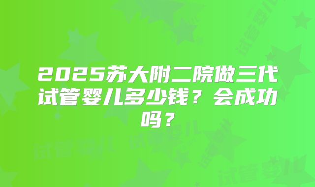 2025苏大附二院做三代试管婴儿多少钱？会成功吗？