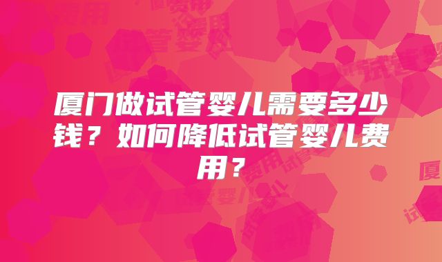 厦门做试管婴儿需要多少钱？如何降低试管婴儿费用？
