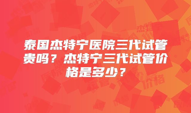 泰国杰特宁医院三代试管贵吗？杰特宁三代试管价格是多少？