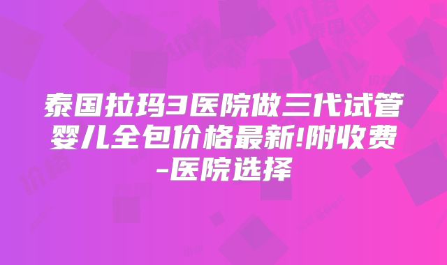 泰国拉玛3医院做三代试管婴儿全包价格最新!附收费-医院选择