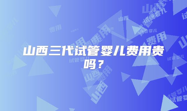 山西三代试管婴儿费用贵吗？