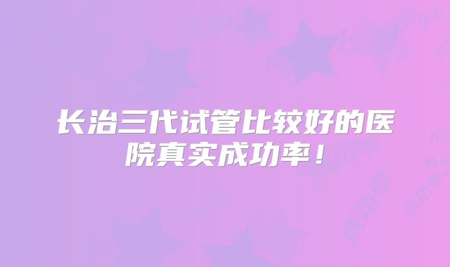 长治三代试管比较好的医院真实成功率！