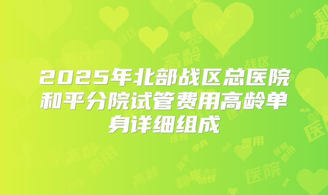 2025年北部战区总医院和平分院试管费用高龄单身详细组成