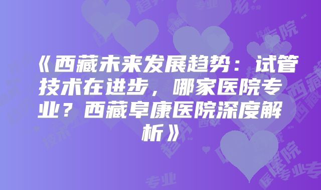 《西藏未来发展趋势:试管技术在进步,哪家医院专业?西藏阜康医院深度解析》