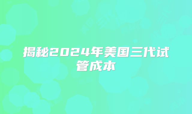 揭秘2024年美国三代试管成本