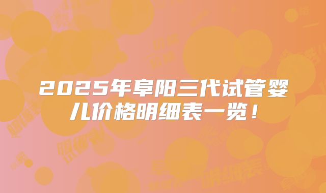 2025年阜阳三代试管婴儿价格明细表一览！