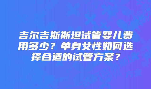 吉尔吉斯斯坦试管婴儿费用多少？单身女性如何选择合适的试管方案？