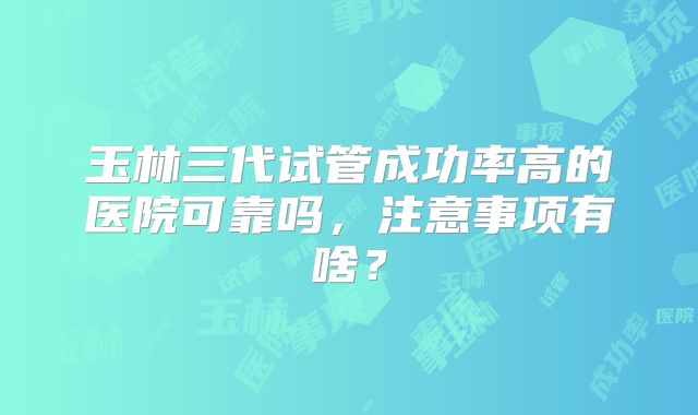 玉林三代试管成功率高的医院可靠吗，注意事项有啥？