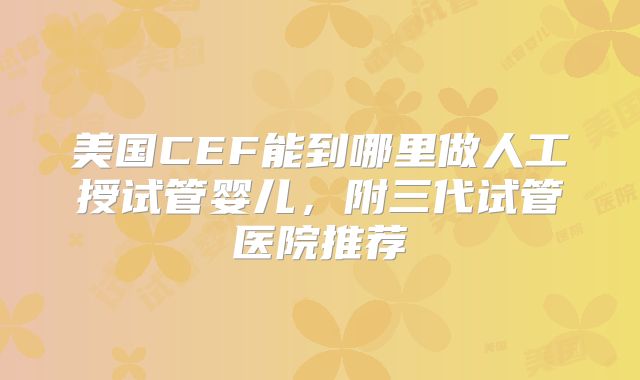 美国CEF能到哪里做人工授试管婴儿，附三代试管医院推荐