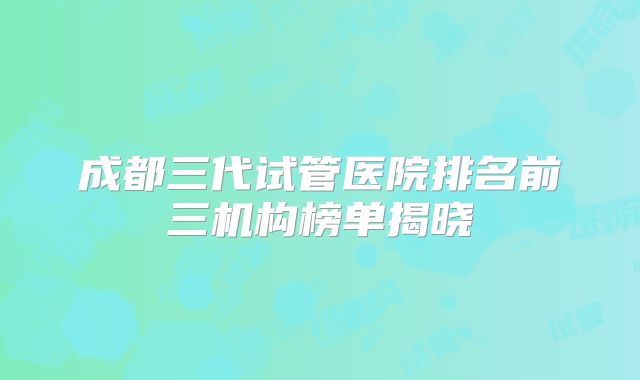 成都三代试管医院排名前三机构榜单揭晓