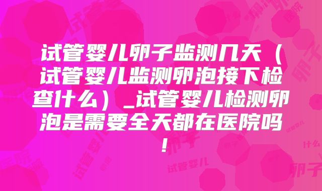 试管婴儿卵子监测几天（试管婴儿监测卵泡接下检查什么）_试管婴儿检测卵泡是需要全天都在医院吗！
