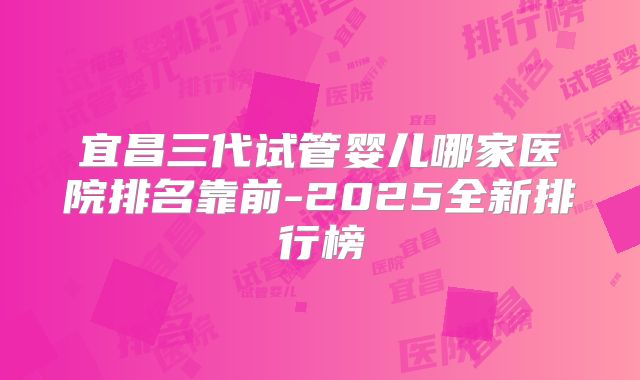 宜昌三代试管婴儿哪家医院排名靠前-2025全新排行榜