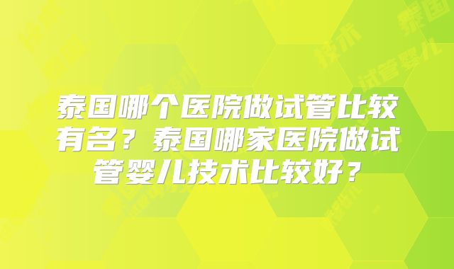泰国哪个医院做试管比较有名?泰国哪家医院做试管婴儿技术比较好?