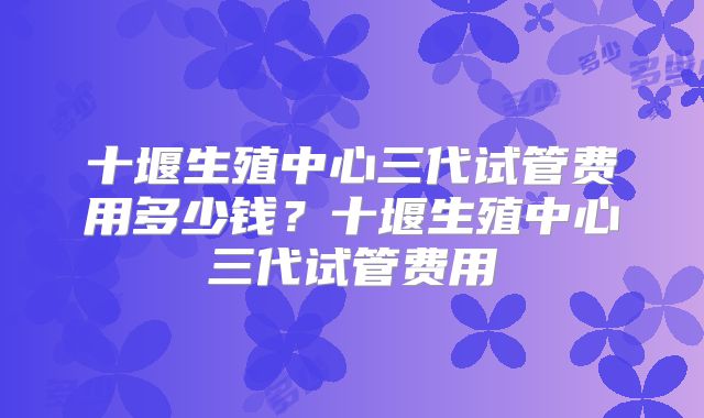 十堰生殖中心三代试管费用多少钱？十堰生殖中心三代试管费用
