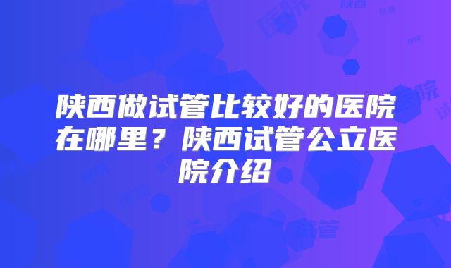 陕西做试管比较好的医院在哪里？陕西试管公立医院介绍