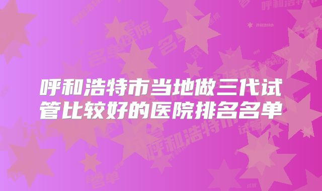 呼和浩特市当地做三代试管比较好的医院排名名单