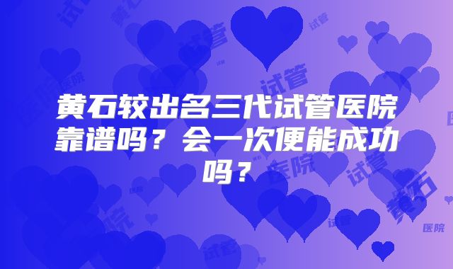 黄石较出名三代试管医院靠谱吗？会一次便能成功吗？