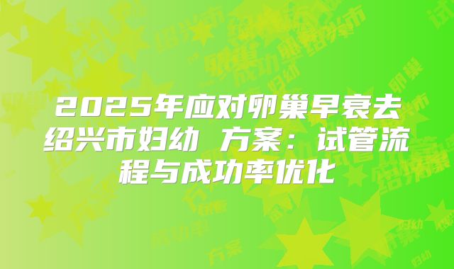 2025年应对卵巢早衰去绍兴市妇幼 方案：试管流程与成功率优化
