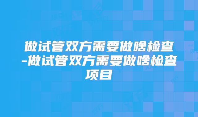 做试管双方需要做啥检查-做试管双方需要做啥检查项目