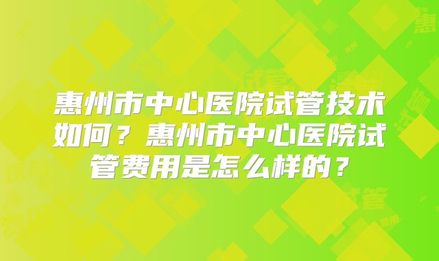 惠州市中心医院试管技术如何？惠州市中心医院试管费用是怎么样的？