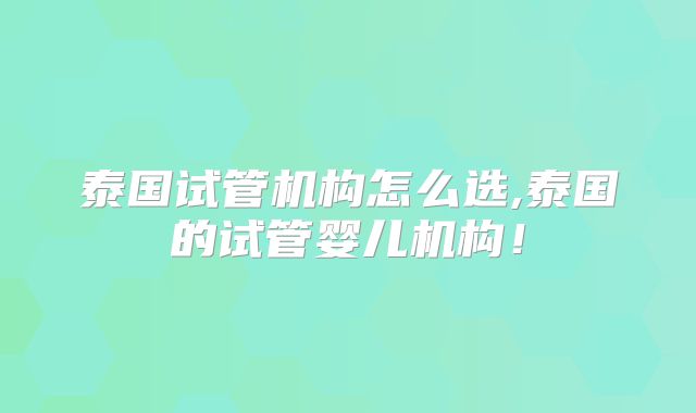 泰国试管机构怎么选,泰国的试管婴儿机构！