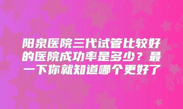 阳泉医院三代试管比较好的医院成功率是多少？最一下你就知道哪个更好了