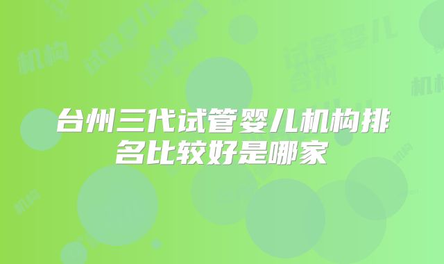 台州三代试管婴儿机构排名比较好是哪家