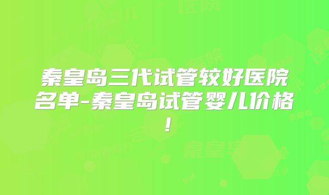 秦皇岛三代试管较好医院名单-秦皇岛试管婴儿价格!