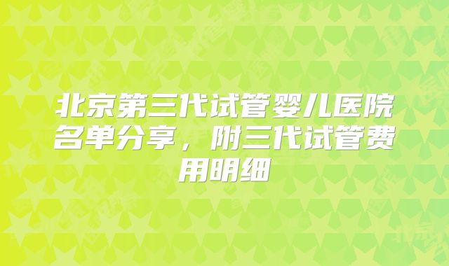 北京第三代试管婴儿医院名单分享，附三代试管费用明细