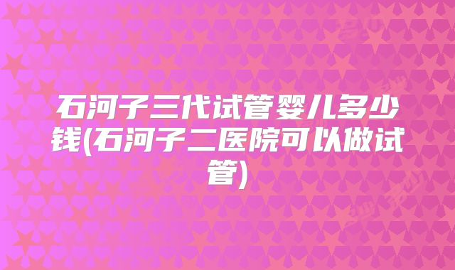石河子三代试管婴儿多少钱(石河子二医院可以做试管)
