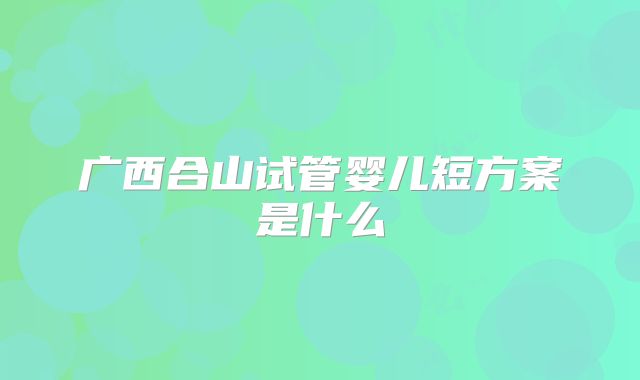 广西合山试管婴儿短方案是什么