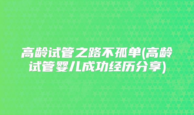 高龄试管之路不孤单(高龄试管婴儿成功经历分享)