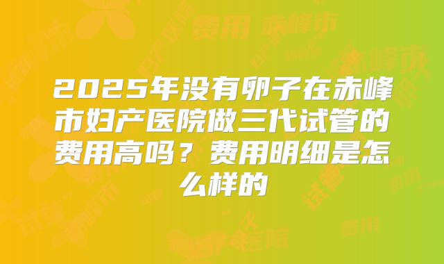 2025年没有卵子在赤峰市妇产医院做三代试管的费用高吗？费用明细是怎么样的