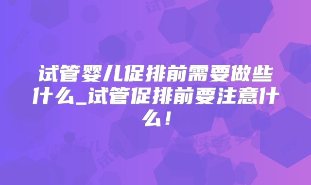 试管婴儿促排前需要做些什么_试管促排前要注意什么！