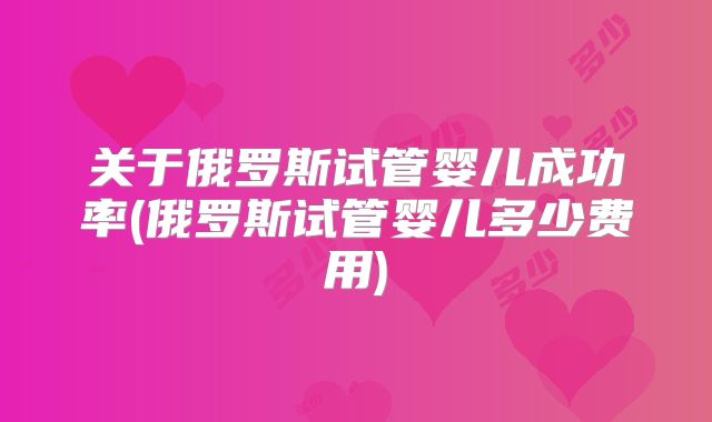 关于俄罗斯试管婴儿成功率(俄罗斯试管婴儿多少费用)