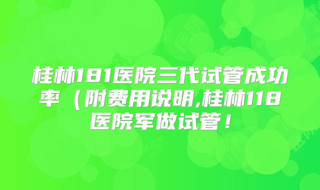 桂林181医院三代试管成功率（附费用说明,桂林118医院军做试管！