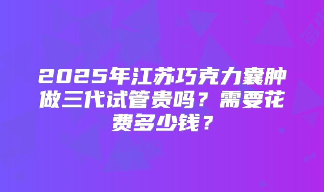 2025年江苏巧克力囊肿做三代试管贵吗？需要花费多少钱？
